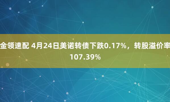金领速配 4月24日美诺转债下跌0.17%，转股溢价率107.39%