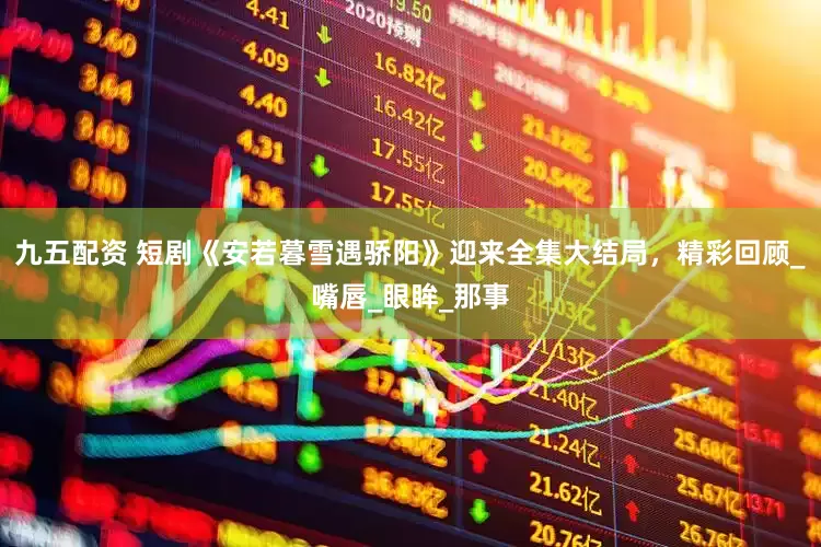 九五配资 短剧《安若暮雪遇骄阳》迎来全集大结局，精彩回顾_嘴唇_眼眸_那事