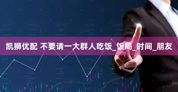 凯狮优配 不要请一大群人吃饭_饭局_时间_朋友