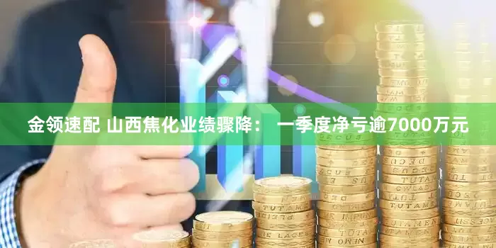 金领速配 山西焦化业绩骤降： 一季度净亏逾7000万元