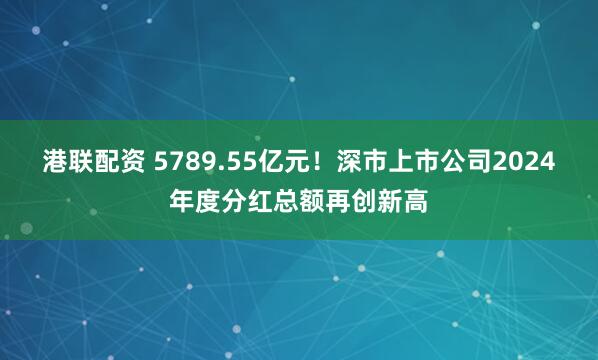 港联配资 5789.55亿元！深市上市公司2024年度分红总额再创新高