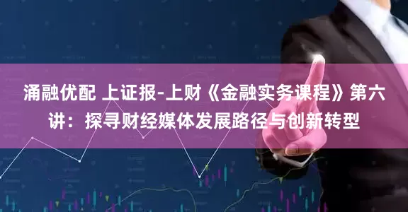 涌融优配 上证报-上财《金融实务课程》第六讲：探寻财经媒体发展路径与创新转型