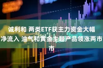 诚利和 两类ETF获主力资金大幅净流入 油气和黄金主题产品领涨两市