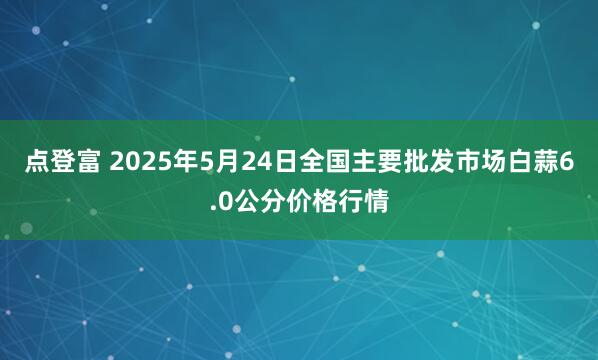 点登富 2025年5月24日全国主要批发市场白蒜6.0公分价格行情