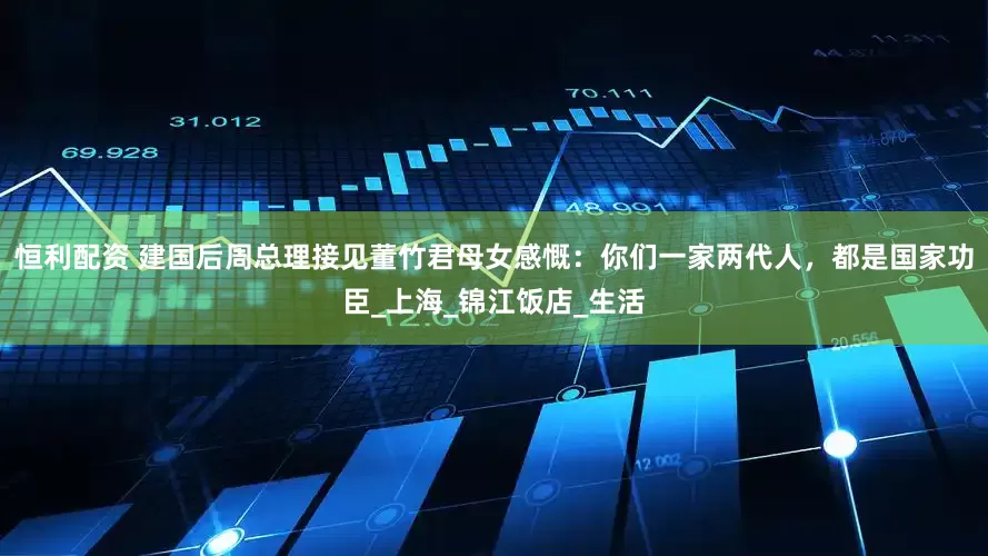 恒利配资 建国后周总理接见董竹君母女感慨：你们一家两代人，都是国家功臣_上海_锦江饭店_生活