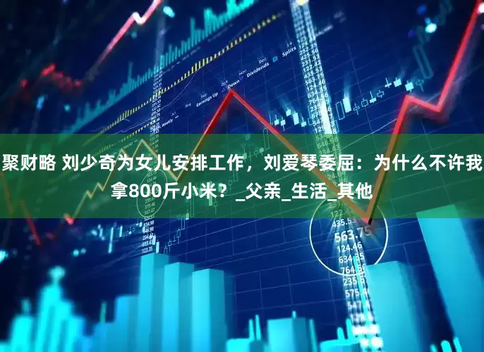 聚财略 刘少奇为女儿安排工作，刘爱琴委屈：为什么不许我拿800斤小米？_父亲_生活_其他