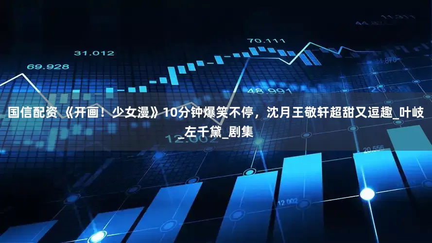 国信配资 《开画！少女漫》10分钟爆笑不停，沈月王敬轩超甜又逗趣_叶岐_左千黛_剧集