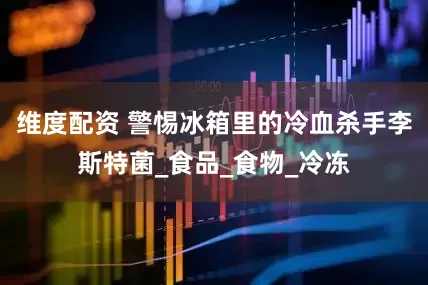 维度配资 警惕冰箱里的冷血杀手李斯特菌_食品_食物_冷冻