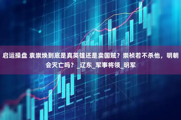 启运操盘 袁崇焕到底是真英雄还是卖国贼？崇祯若不杀他，明朝会灭亡吗？_辽东_军事将领_明军