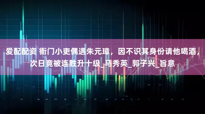 爱配配资 衙门小吏偶遇朱元璋，因不识其身份请他喝酒，次日竟被连胜升十级_马秀英_郭子兴_旨意