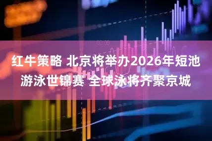 红牛策略 北京将举办2026年短池游泳世锦赛 全球泳将齐聚京城