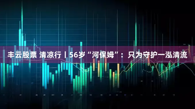 丰云股票 清凉行丨56岁“河保姆”：只为守护一泓清流