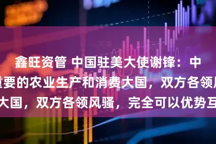 鑫旺资管 中国驻美大使谢锋：中美同为全球最重要的农业生产和消费大国，双方各领风骚，完全可以优势互补