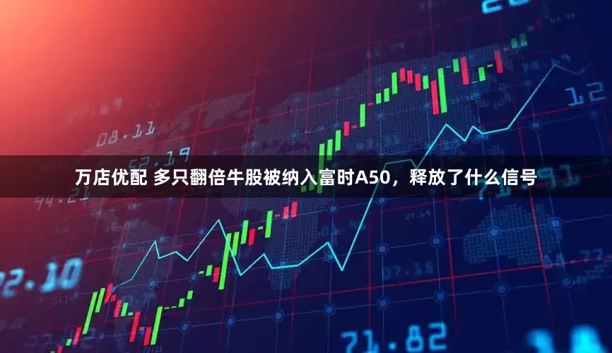 万店优配 多只翻倍牛股被纳入富时A50，释放了什么信号