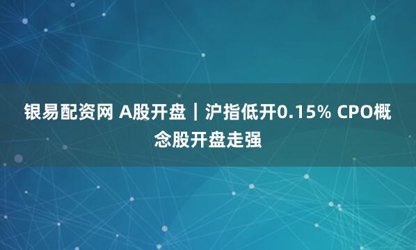 银易配资网 A股开盘｜沪指低开0.15% CPO概念股开盘走强