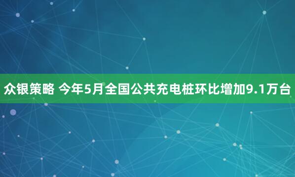 众银策略 今年5月全国公共充电桩环比增加9.1万台